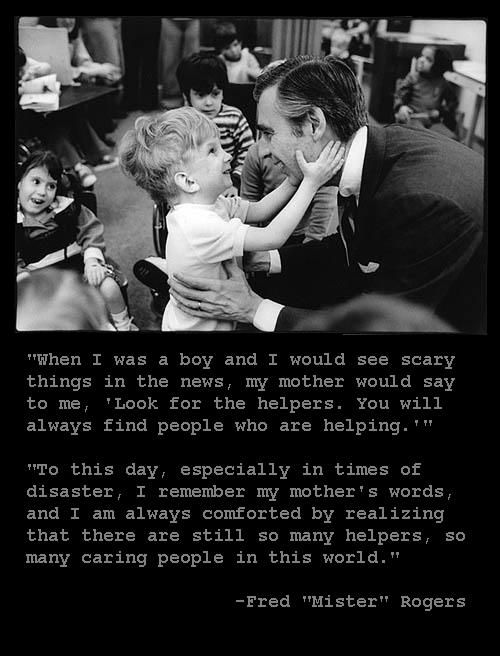 "When I was a boy and I would see scary things in the news, my mother would say to me, 'Look for the helpers. You will always find people who are helping.' To this day, especially in times of 'disaster,' I remember my mother's words, and I am always comforted by realizing that there are still so many helpers -- so many caring people in this world." 