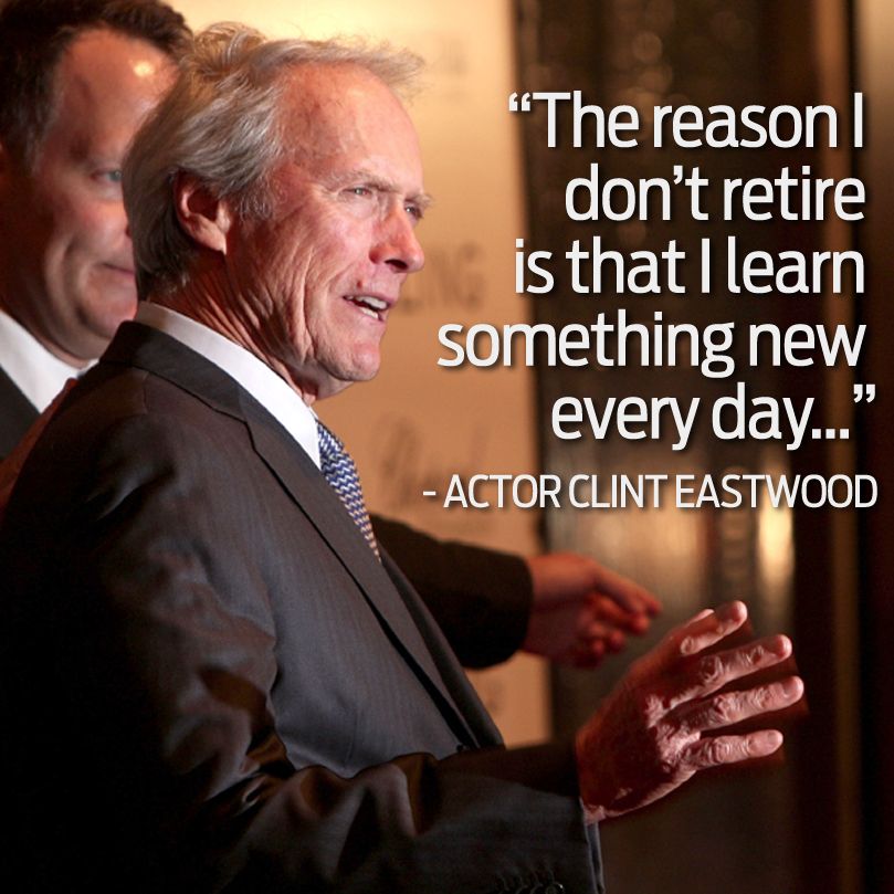 Clint Eastwood, "The reason I don't retire is I learn something new every day."