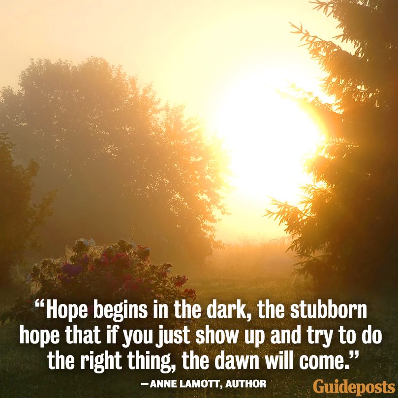 "Hope begins in the dark, the stubborn hope that if you just show up and try to do the right thing, the dawn will come." Anne Lamott, Author