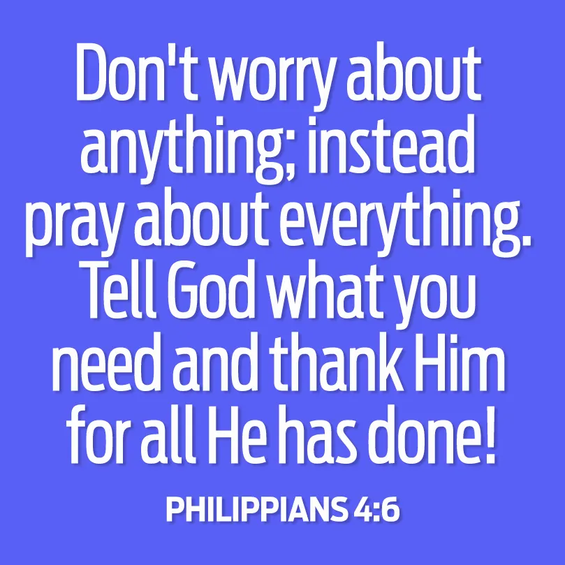 Don't worry about anything; instead pray about everything. Tell God what you need and thank Him for all He has done! Philippians 4:6