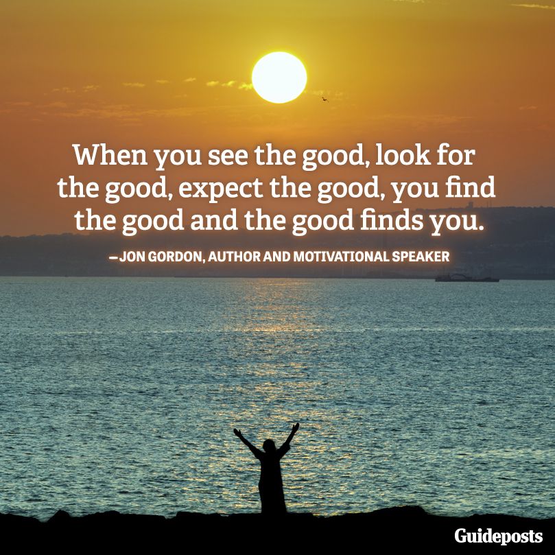 "When you see the good, look for the good, expect the good, you find the good and the good finds you."