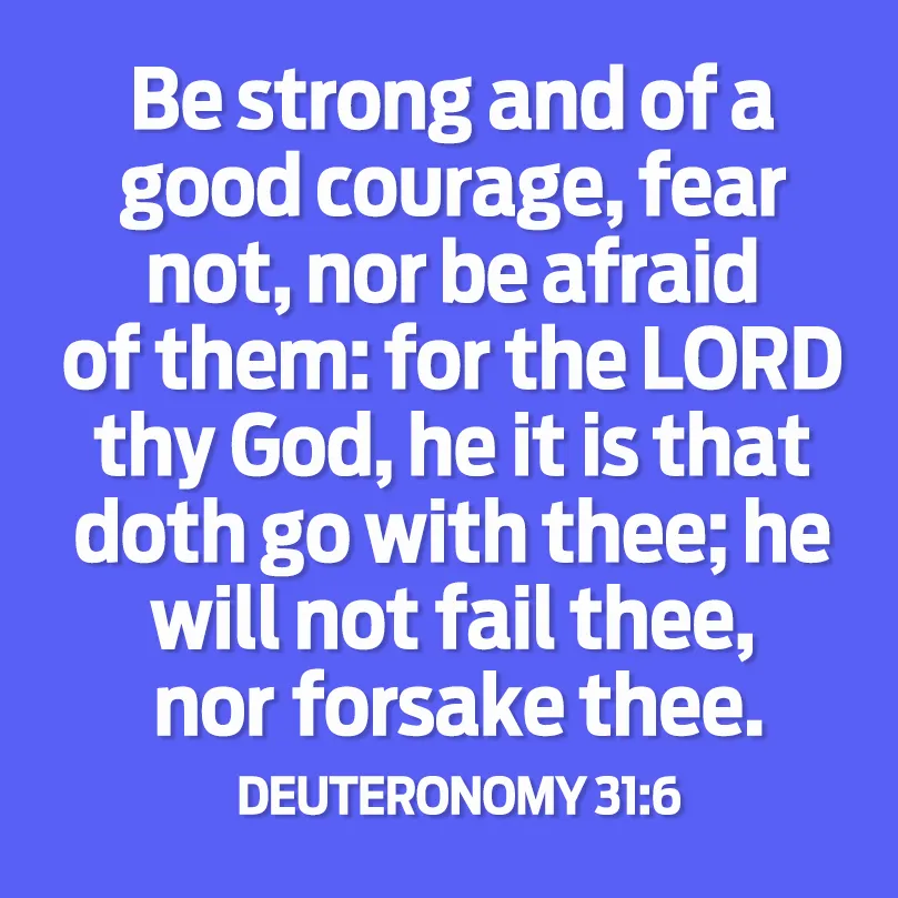 Be strong and of a good courage, fear not, nor be afraid of them; for the LORD thy God, He it is that doth go with thee; He will not fail thee, nor forsake thee.