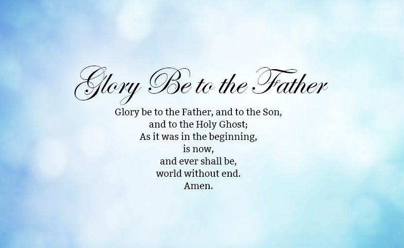 Glory Be to the Father Prayer: Glory be to the Father, and to the Son, and to the Holy Ghost; As it was in the beginning, is now, and ever shall be, world without end. Amen.