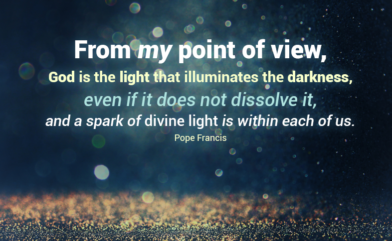From my point of view, God is the light that illuminates the darkness, even if it does not dissolve it, and a spark of divine light is within each of us. Pope Francis