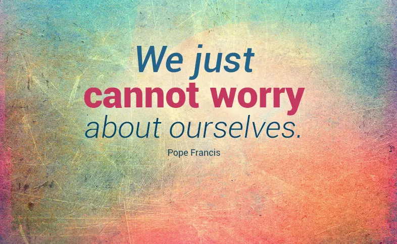 We just cannot worry about ourselves. Pope Francis