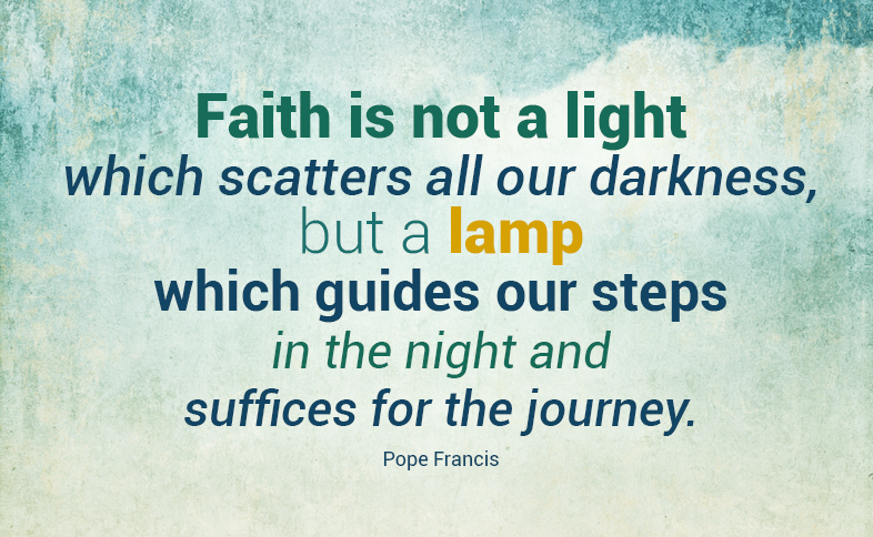 Faith is not a light which scatters all our darkness, but a lamp which guides our steps in the night and suffices for the journey. Pope Francis