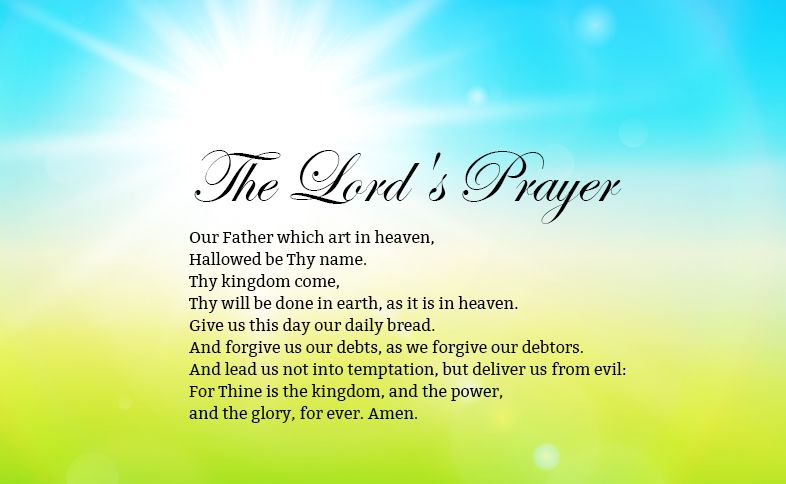 The Lord's Prayer: Our Father which art in heaven, Hallowed be Thy name. Thy kingdom come, Thy will be done in earth, as it is in heaven. Give us this day our daily bread. And forgive us our debts, as we forgive our debtors. And lead us not into temptation, but deliver us from evil: For Thine is the kingdom, and the power, and the glory, for ever. Amen.