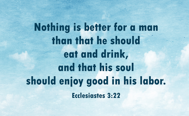 Nothing is better for a man than that he should eat and drink, and that his soul should enjoy good in his labor. Ecclesiastes 3:22