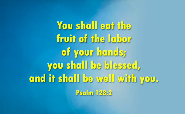 You shall eat the fruit of the labor of your hands; you shall be blessed, and it shall be well with you. Psalm 128:2