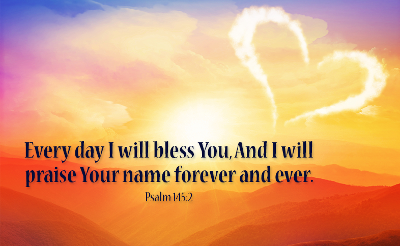Every day I will bless You, And I will praise Your name forever and ever. Psalm 145:2