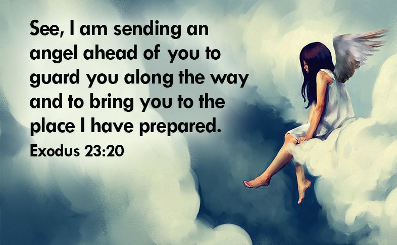 See, I am sending an angel ahead of you to guard you along the way and to bring you to the place I have prepared. Exodus 23:20