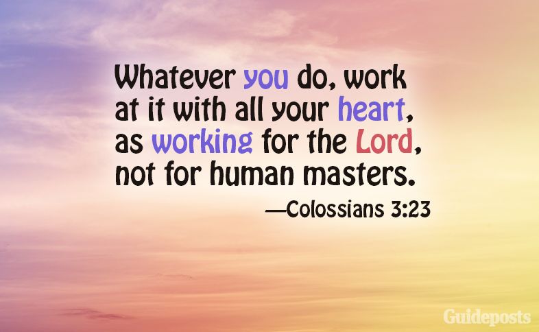 Whatever you do, work at it with all your heart, as working for the Lord, not for human masters. Colossians 3:23