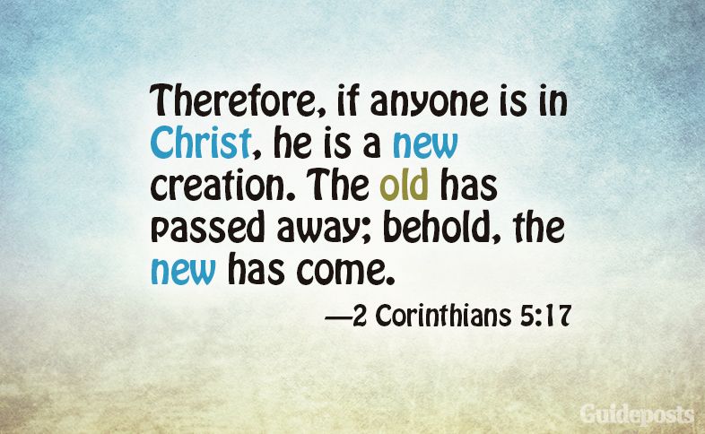 Therefore, if anyone is in Christ, he is a new creation. The old has passed away; behold, the new has come. 2 Corinthians 5:17