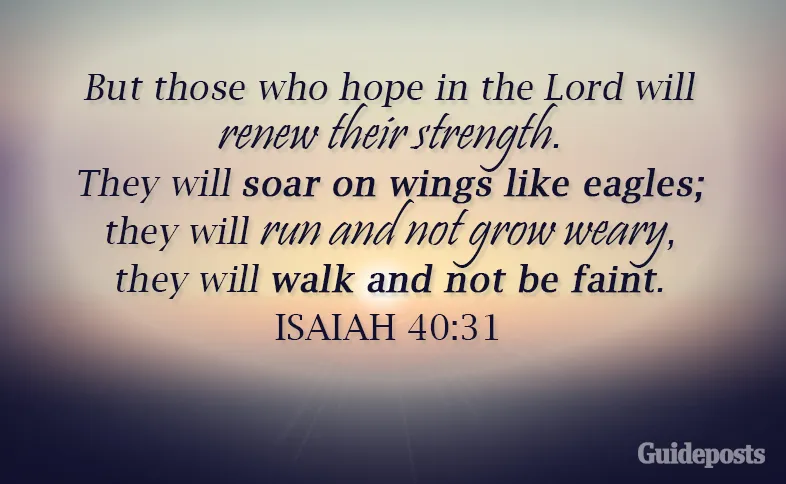 But those who hope in the Lord will renew their strength. They will soar on wings like eagles; they will run and not grow weary, they will walk and not be faint. Isaiah 40: 31