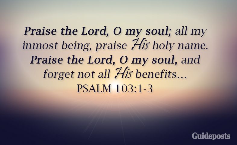 Praise the Lord, O my soul; all my inmost being, praise His holy name. Praise the Lord, O my soul, and forget not all His benefits….”