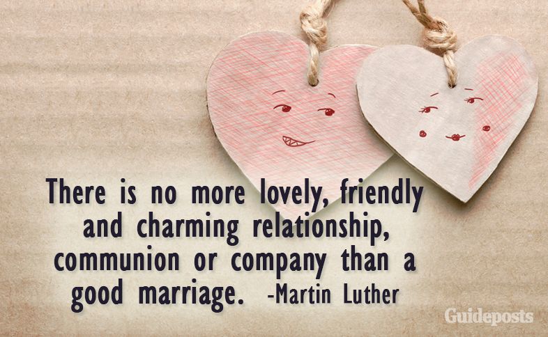 There is no more lovely, friendly and charming relationship, communion or company than a good marriage.  –Martin Luther
