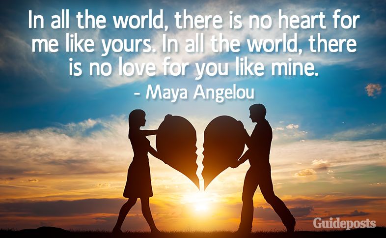 In all the world, there is no heart for me like yours. In all the world, there is no love for you like mine. –Maya Angelou