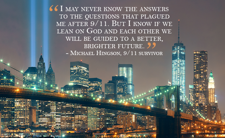 I may never know the answers to the questions that plagued me after 9/11.  But I know if we lean on God and each other we will be guided to a better, brighter future.