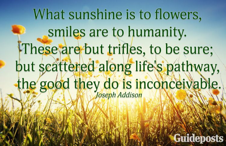 What sunshine is to flowers, smiles are to humanity. These are but trifles, to be sure; but scattered along life's pathway, the good they do is inconceivable.—Joseph Addison