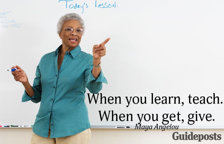 When you learn, teach. When you get, give.—Maya Angelou
