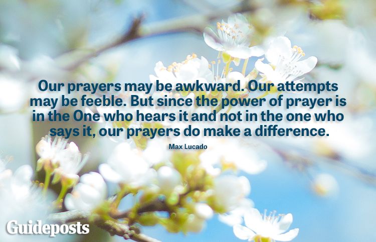 "Our prayers may be awkaward. Our attempts may be feeble. But since the power of prayer is in the One who hears it and not in the one who says it, our prayers do make a difference. -Max Lucado​