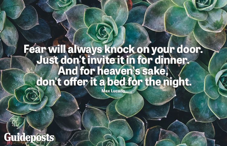 "Fear will always knock on your door. Just don't invite it in for dinner. And for heaven's sake don't offer it a bed for the night." ​-Max Lucado