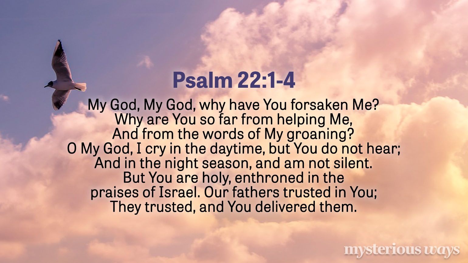 Psalm 22:1-4 “My God, My God, why have You forsaken Me? Why are You so far from helping Me, And from the words of My groaning? O My God, I cry in the daytime, but You do not hear; And in the night season, and am not silent.  But You are holy, Enthroned in the praises of Israel. Our fathers trusted in You; They trusted, and You delivered them.”