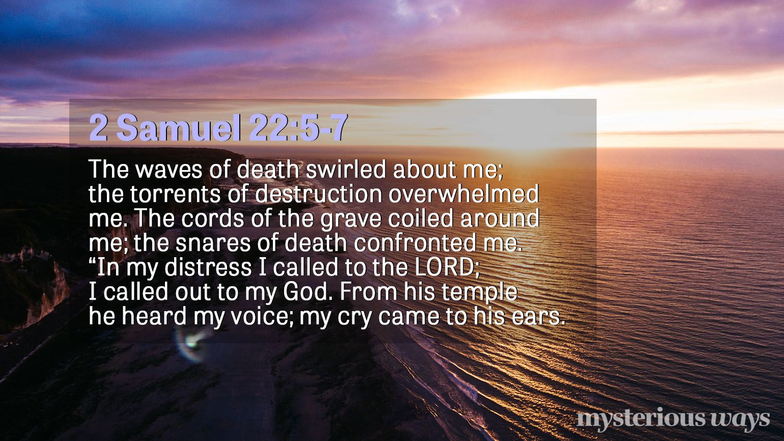 2 Samuel 22:5-7 The waves of death swirled about me; the torrents of destruction overwhelmed me. The cords of the grave coiled around me; the snares of death confronted me. “In my distress I called to the LORD; I called out to my God. From his temple he heard my voice; my cry came to his ears.