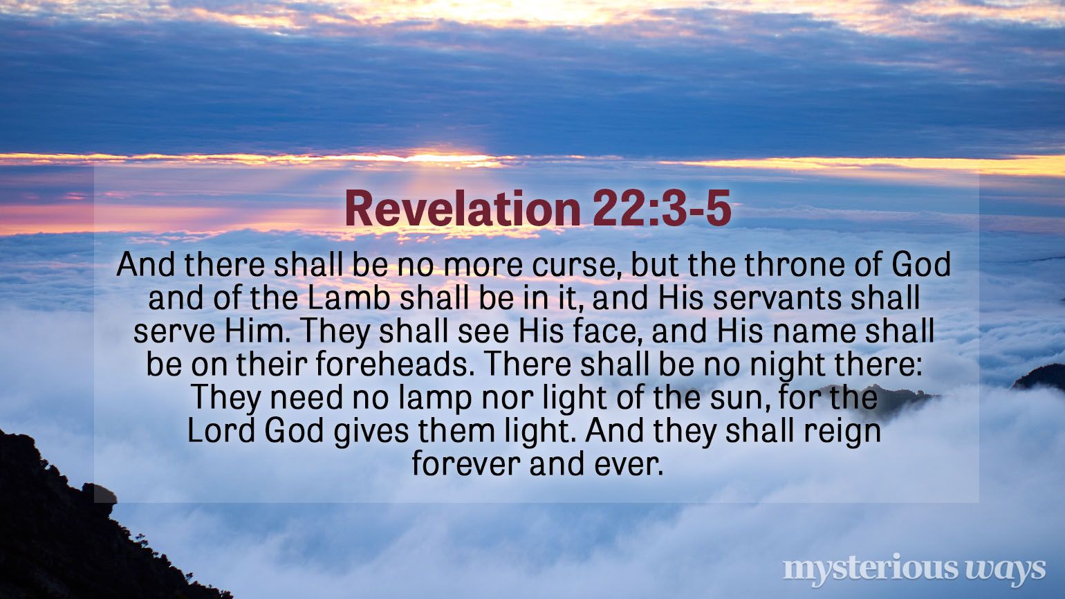 Revelation 22:3-5 “And there shall be no more curse, but the throne of God and of the Lamb shall be in it, and His servants shall serve Him. They shall see His face, and His name shall be on their foreheads. There shall be no night there: They need no lamp nor light of the sun, for the Lord God gives them light. And they shall reign forever and ever.”