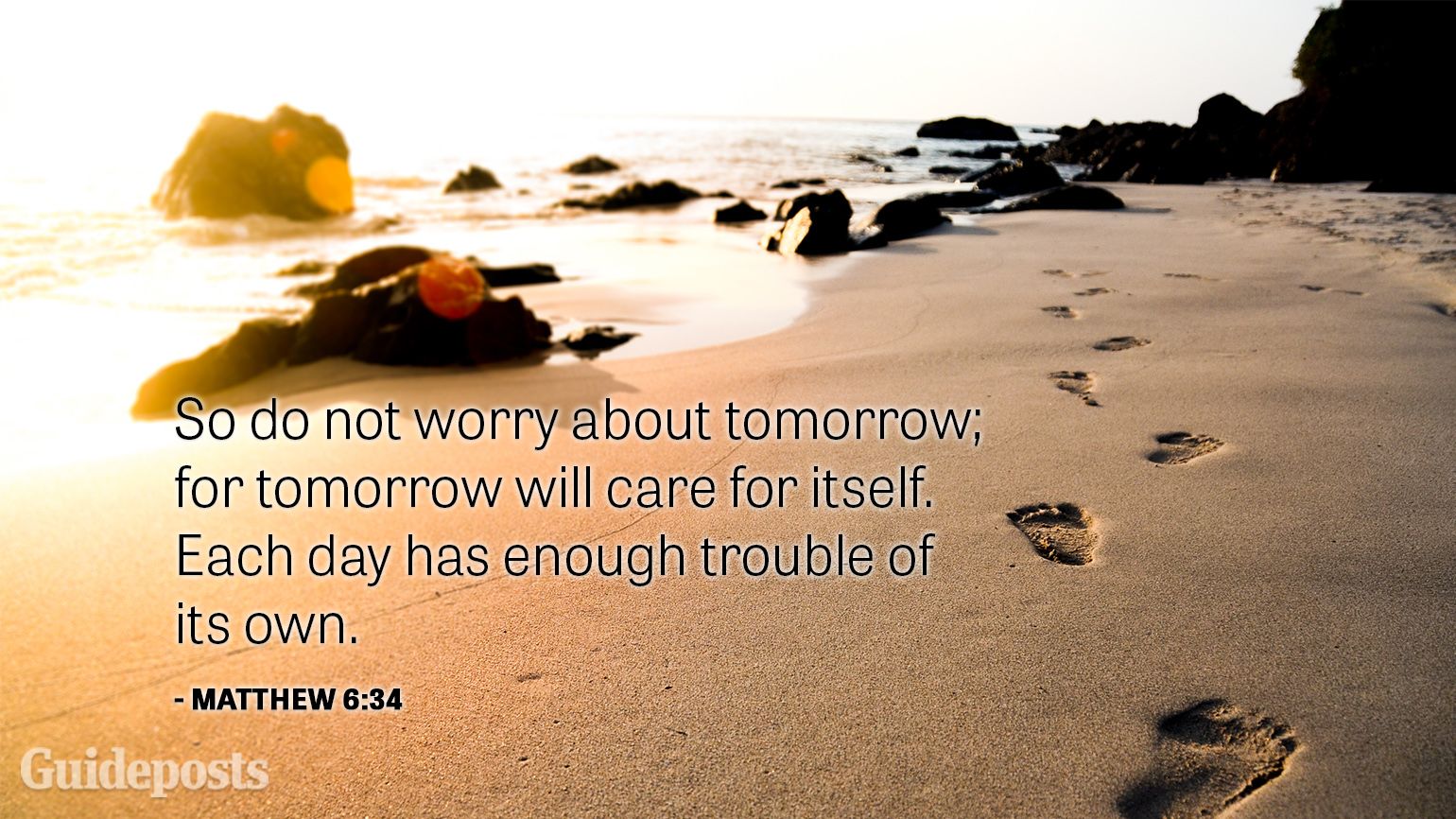 So do not worry about tomorrow; for tomorrow will care for itself. Each day has enough trouble of its own.