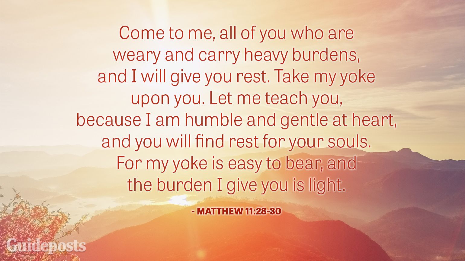 Come to me, all of you who are weary and carry heavy burdens, and I will give you rest. Take my yoke upon you. Let me teach you, because I am humble and gentle at heart, and you will find rest for your souls. For my yoke is easy to bear, and the burden I give you is light.