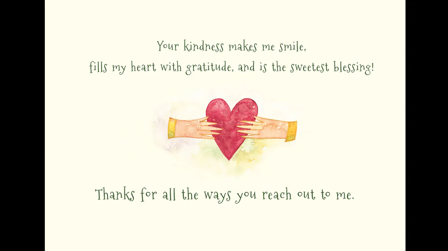 "Your kindness makes me smile, fills my heart with gratitude, and is the sweetest blessing! Thanks for all the ways you reach out to me."