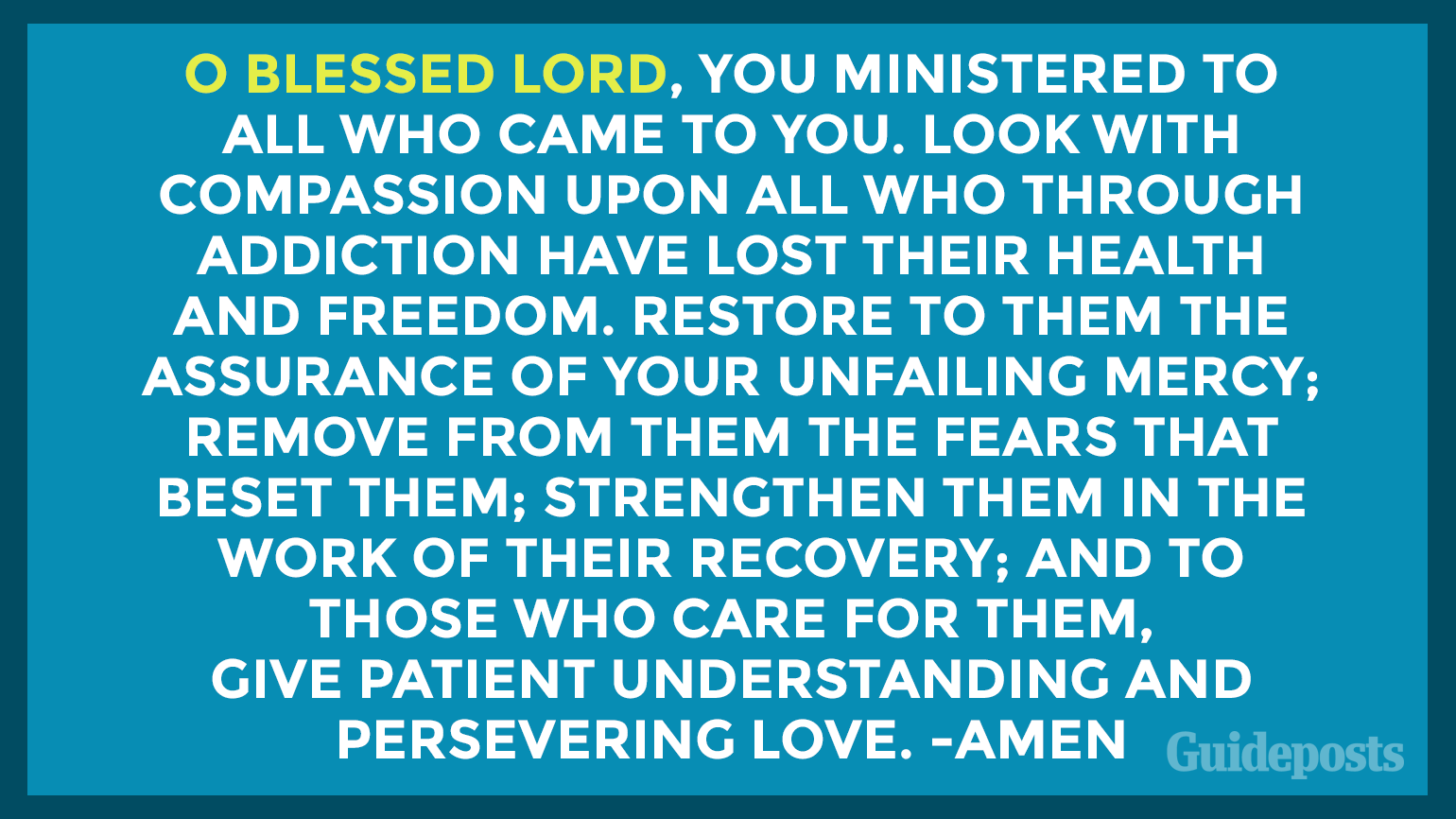 O blessed Lord, You ministered to all who came to You. Look with compassion upon all who through addiction have lost  their health and freedom. Restore to them the assurance of  Your unfailing mercy; remove from them the fears that beset  them; strengthen them in the work of their recovery; and to  those who care for them, give patient understanding and  persevering love. Amen.