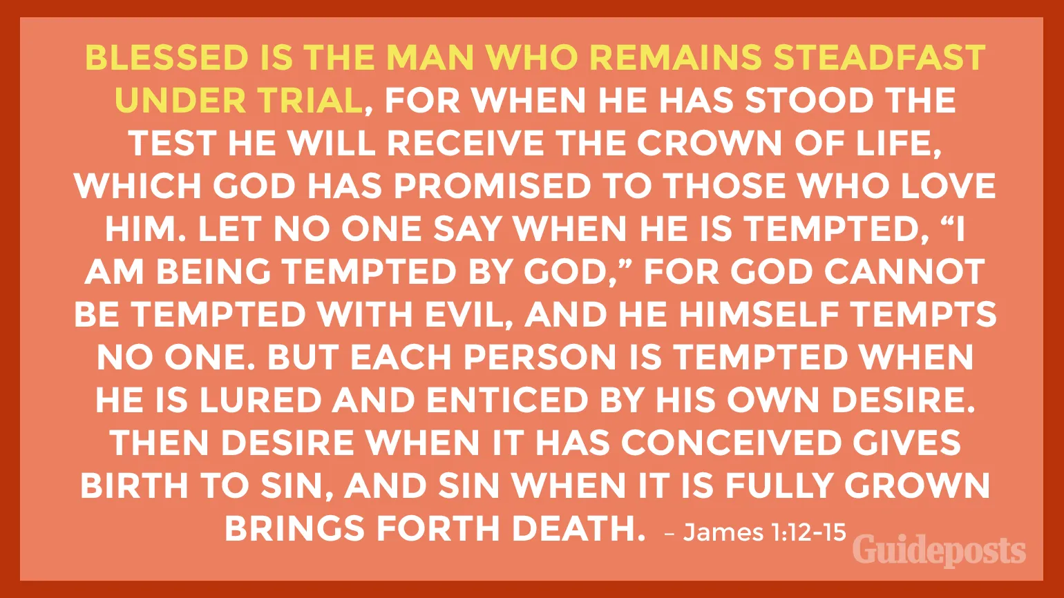 Blessed is the man who remains steadfast under trial, for when he has stood the test he will receive the crown of life, which God has promised to those who love him. Let no one say when he is tempted, “I am being tempted by God,” for God cannot be tempted with evil, and He himself tempts no one. But each person is tempted when he is lured and enticed by his own desire. Then desire when it has conceived gives birth to sin, and sin when it is fully grown brings forth death. James 1:12-15