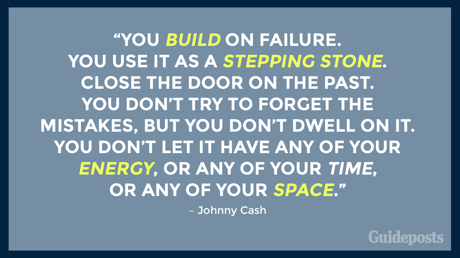 ou build on failure. You use it as a stepping stone. Close the door on the past. You don’t try to forget the mistakes, but you don’t dwell on it. You don’t let it have any of your energy, or any of your time, or any of your space.” – Johnny Cash