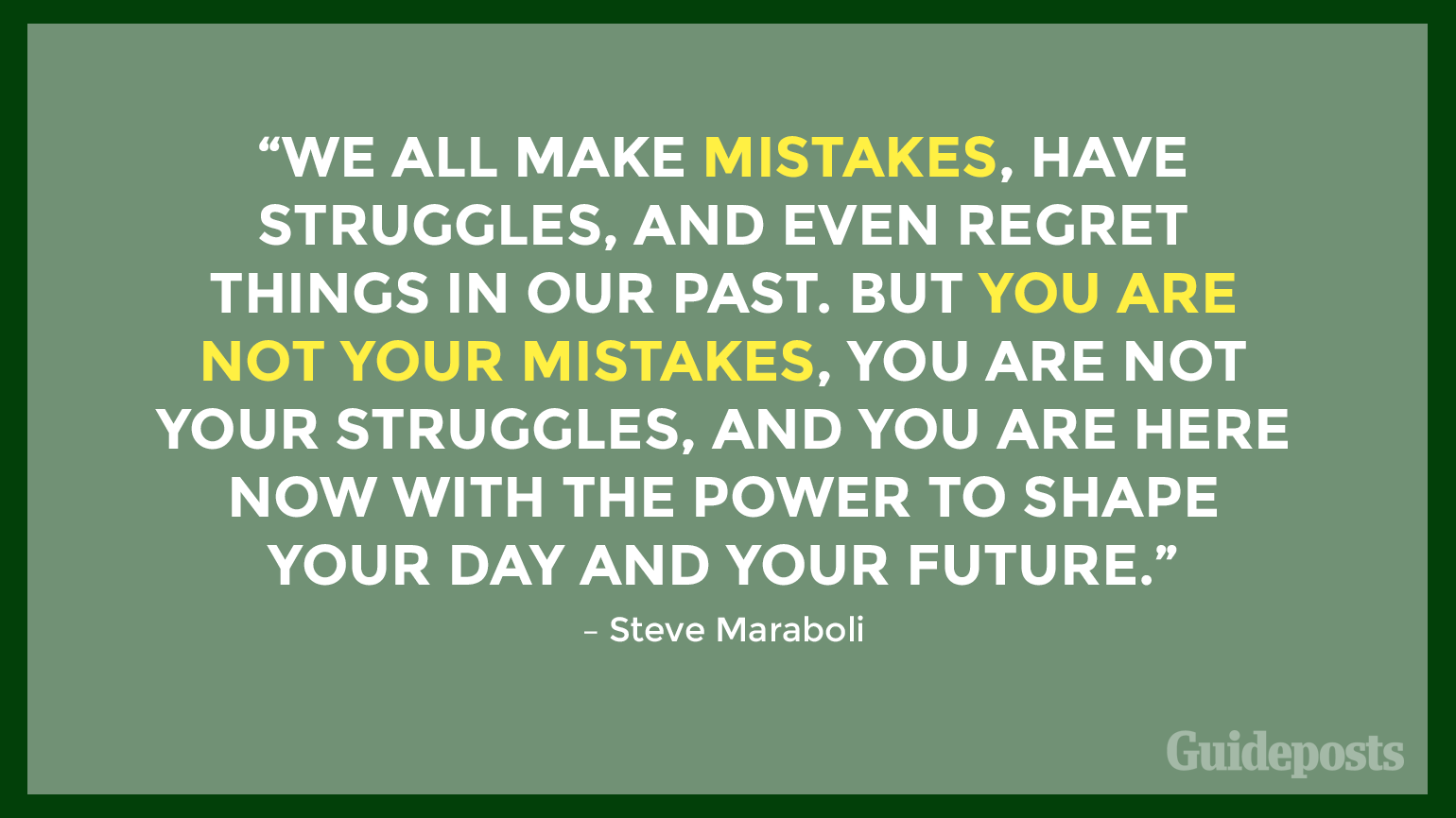 “We all make mistakes, have struggles, and even regret things in our past. But you are not your mistakes, you are not your struggles, and you are here now with the power to shape your day and your future.” – Steve Maraboli