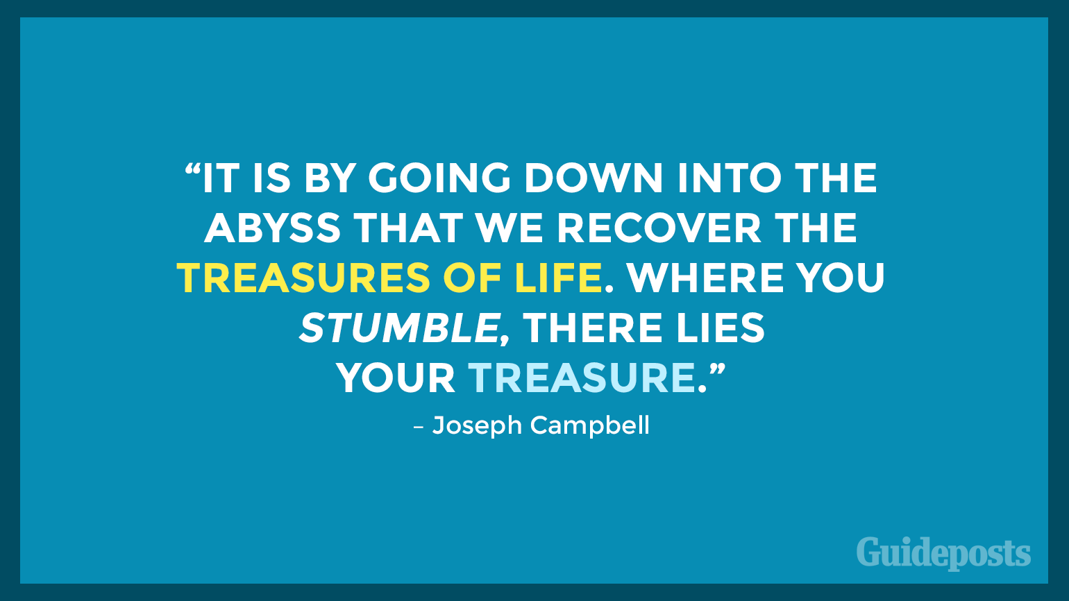 “It is by going down into the abyss that we recover the treasures of life. Where you stumble, there lies your treasure.” – Joseph Campbell
