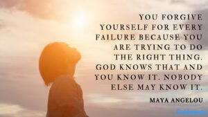 You forgive yourself for every failure because you are trying to do the right thing. God knows that and you know it. Nobody else may know it. ― Maya Angelou