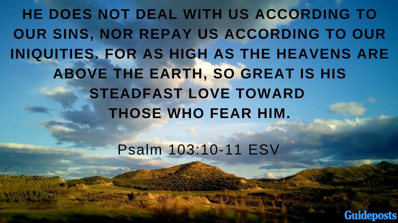 Bible Verses to Help You Forgive Yourself: He does not deal with us according to our sins, nor repay us according to our iniquities. For as high as the heavens are above the earth, so great is his steadfast love toward those who fear him. Psalm 103:10-11 ESV better living life advice