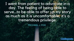 I went from patient to advocate in a day. The feeling of being able to serve…to be able to offer up my story as much as it is uncomfortable, it’s a tremendous privilege. - Michael J. Fox
