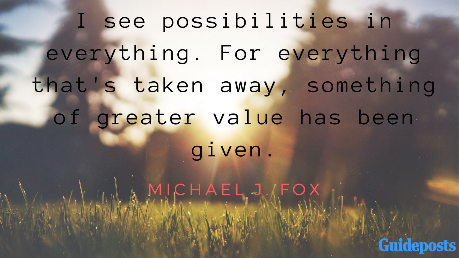 I see possibilities in everything. For everything that's taken away, something of greater value has been given. - Michael J. Fox