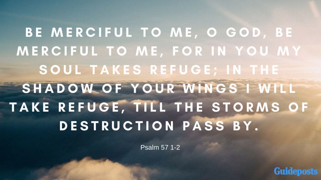 Be merciful to me, O God, be merciful to me, for in you my soul takes refuge; in the shadow of your wings I will take refuge, till the storms of destruction pass by. Psalm 57:1-2