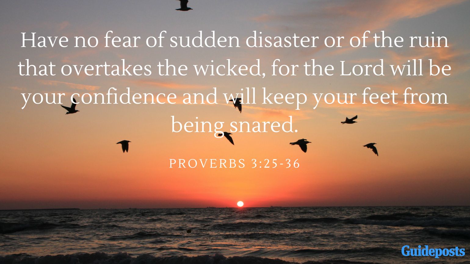 Have no fear of sudden disaster or of the ruin that overtakes the wicked, for the Lord will be your confidence and will keep your feet from being snared. Proverbs 3:25-36