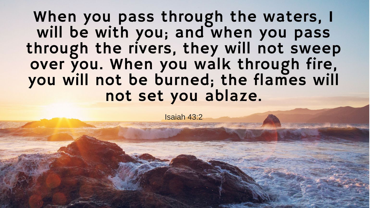 When you pass through the waters, I will be with you; and when you pass through the rivers, they will not sweep over you. When you walk through fire, you will not be burned; the flames will not set you ablaze. Isaiah 43:2