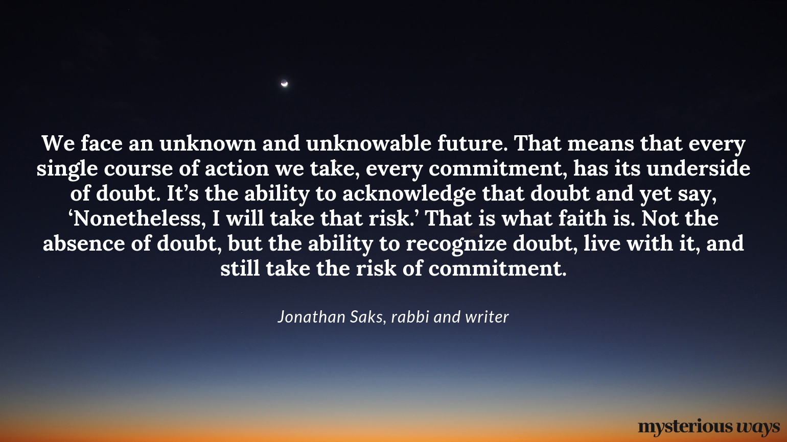 “We face an unknown and unknowable future.That means that every single course of action we take, every commitment, has its underside of doubt. It’s the ability to acknowledge that doubt and yet say, ‘Nonetheless, I will take that risk.’ That is what faith is. Not the absence of doubt, but the ability to recognize doubt, live with it, and still take the risk of commitment.”