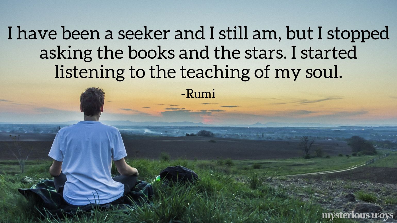 I have been a seeker and I still am, but I stopped asking the books and the stars. I started listening to the teaching of my soul. —Rumi