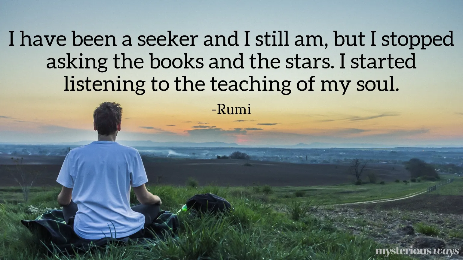 I have been a seeker and I still am, but I stopped asking the books and the stars. I started listening to the teaching of my soul. —Rumi