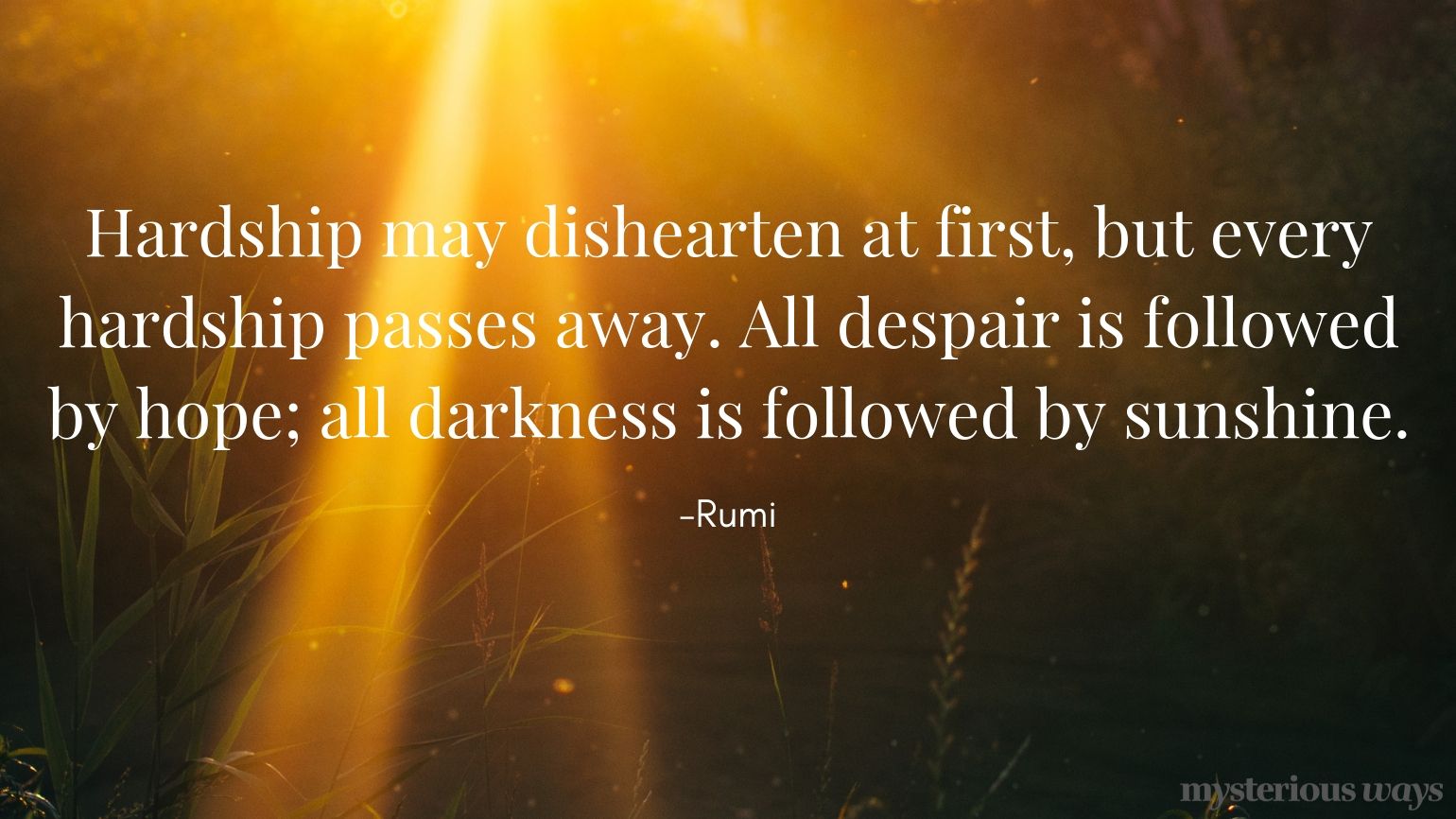 Hardship may dishearten at first, but every hardship passes away. All despair is followed by hope; all darkness is followed by sunshine. —Rumi