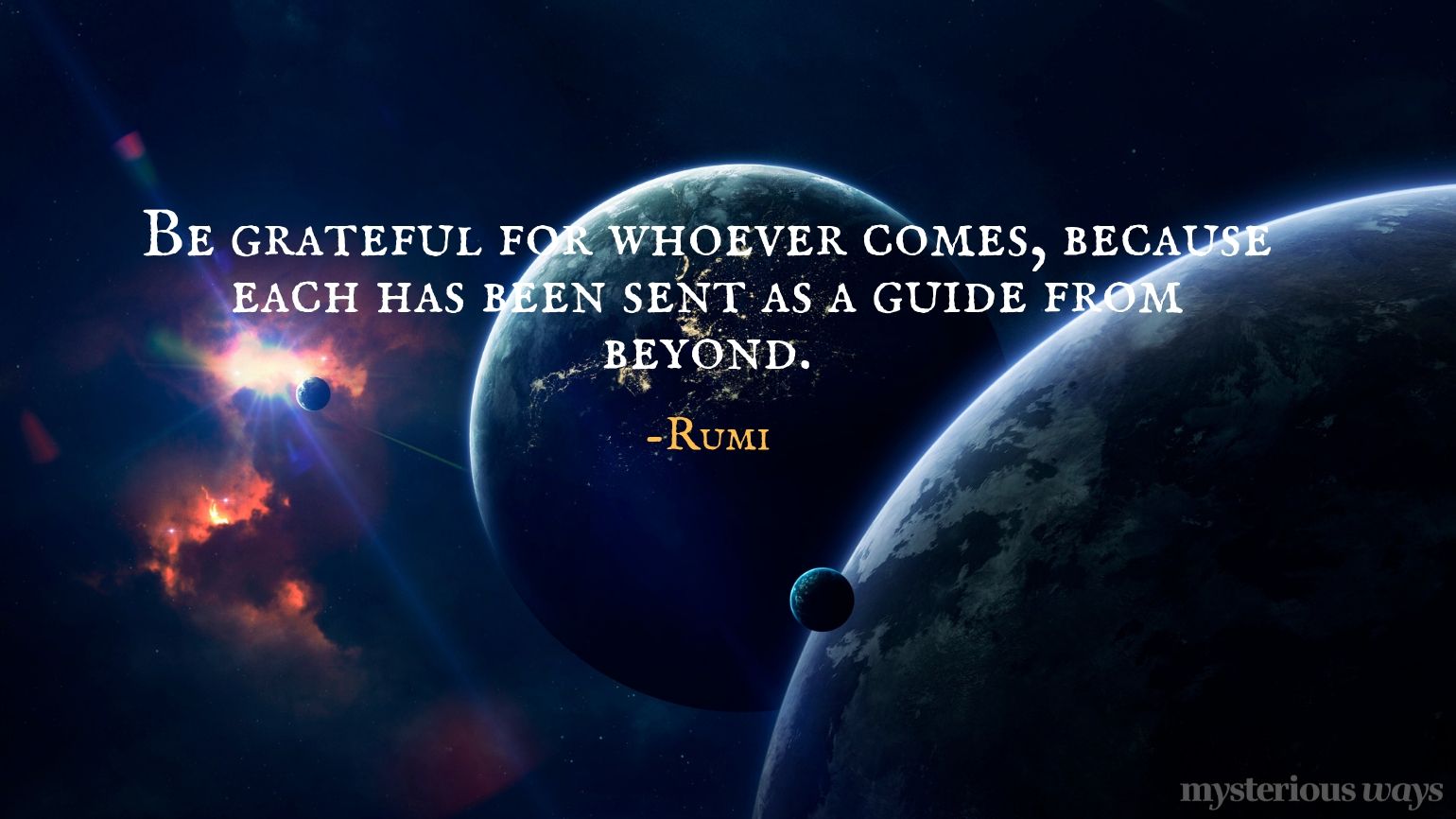 Be grateful for whoever comes, because each has been sent as a guide from beyond. —Rumi
