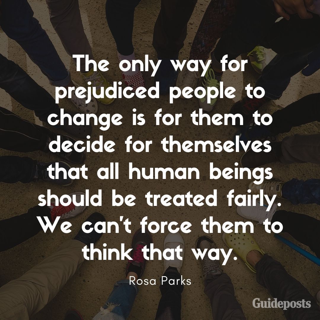 The only way for prejudiced people to change is for them to decide for themselves that all human beings should be treated fairly. We can't force them to think that way.—Rosa Parks